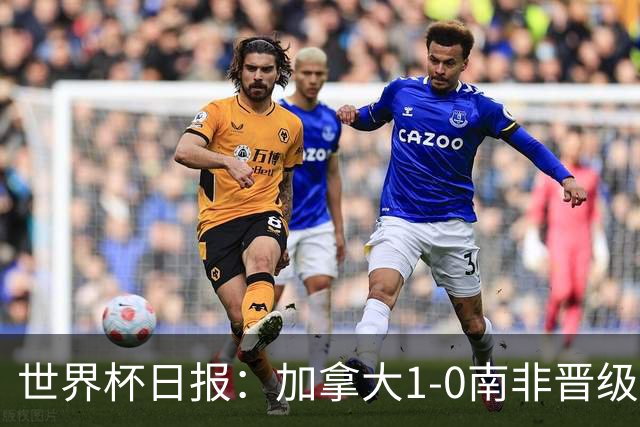 世界杯日报：加拿大1-0南非晋级创历史 韩国主帅洪明甫下课