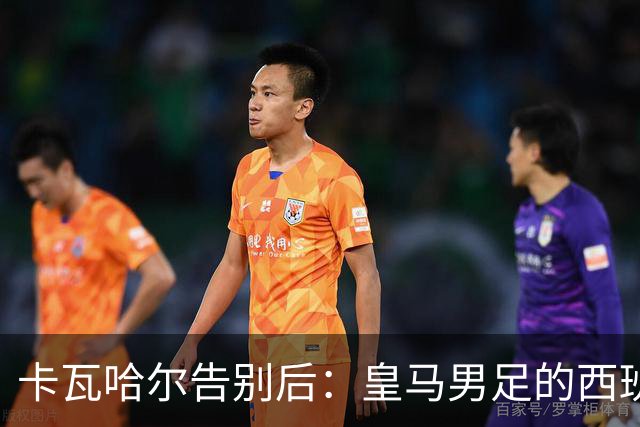 卡瓦哈尔告别后：皇马男足的西班牙面孔真的在消失吗？