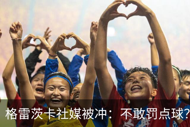 格雷茨卡社媒被冲：不敢罚点球？没种！为什么躲在塔后面？丢人…