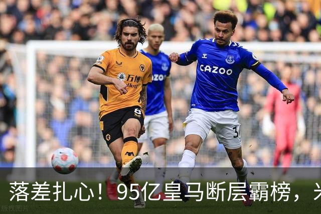 落差扎心！95亿皇马断层霸榜，米兰18.5亿排14，意甲追英超难在哪